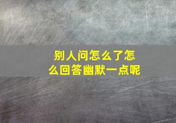 别人问怎么了怎么回答幽默一点呢