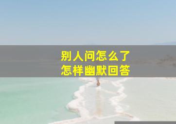 别人问怎么了怎样幽默回答