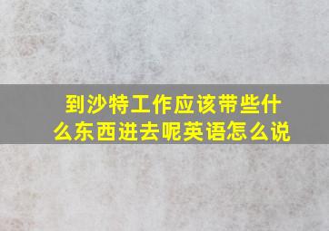 到沙特工作应该带些什么东西进去呢英语怎么说