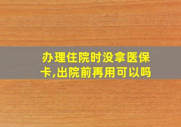 办理住院时没拿医保卡,出院前再用可以吗