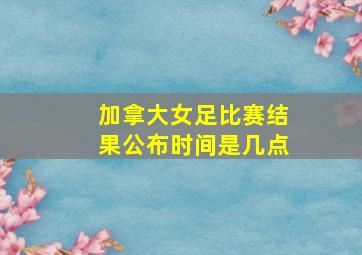 加拿大女足比赛结果公布时间是几点