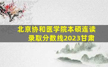 北京协和医学院本硕连读录取分数线2023甘肃