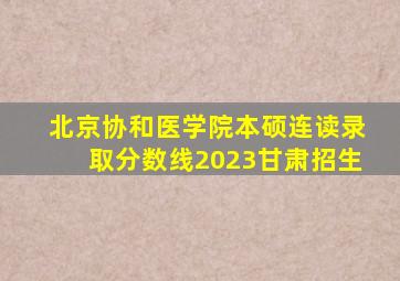 北京协和医学院本硕连读录取分数线2023甘肃招生