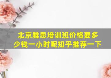 北京雅思培训班价格要多少钱一小时呢知乎推荐一下