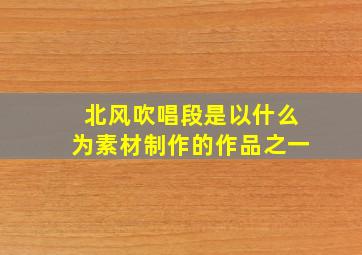 北风吹唱段是以什么为素材制作的作品之一