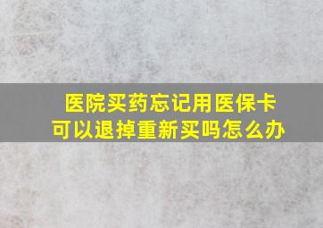 医院买药忘记用医保卡可以退掉重新买吗怎么办