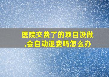 医院交费了的项目没做,会自动退费吗怎么办