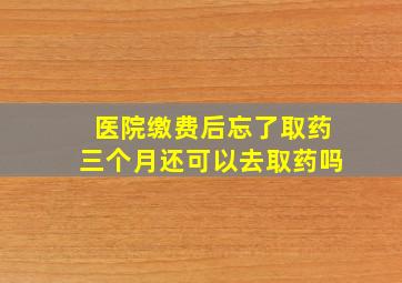 医院缴费后忘了取药三个月还可以去取药吗