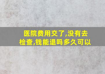 医院费用交了,没有去检查,钱能退吗多久可以