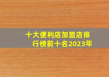 十大便利店加盟店排行榜前十名2023年