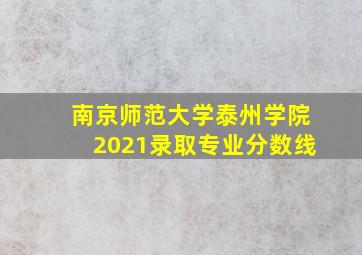 南京师范大学泰州学院2021录取专业分数线