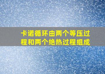 卡诺循环由两个等压过程和两个绝热过程组成