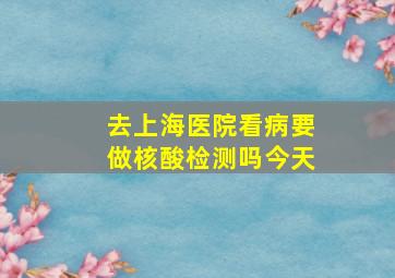 去上海医院看病要做核酸检测吗今天