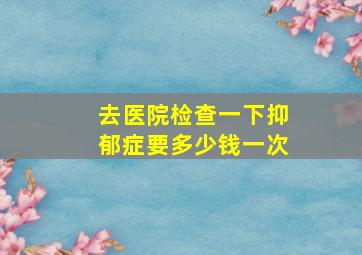 去医院检查一下抑郁症要多少钱一次