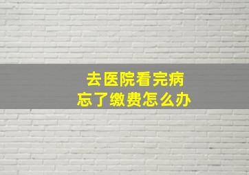 去医院看完病忘了缴费怎么办