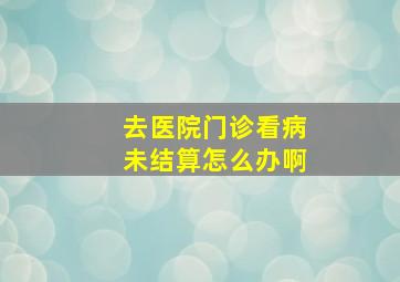 去医院门诊看病未结算怎么办啊