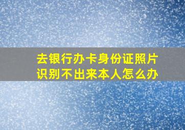 去银行办卡身份证照片识别不出来本人怎么办