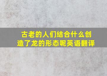 古老的人们结合什么创造了龙的形态呢英语翻译