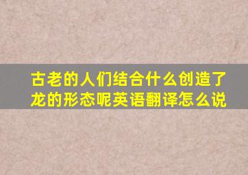 古老的人们结合什么创造了龙的形态呢英语翻译怎么说