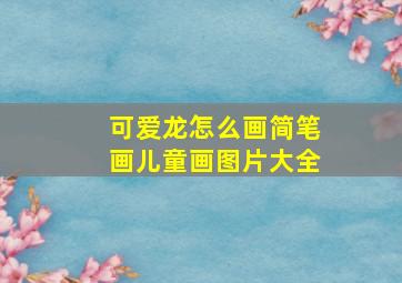 可爱龙怎么画简笔画儿童画图片大全