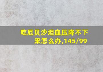 吃厄贝沙坦血压降不下来怎么办,145/99