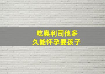 吃奥利司他多久能怀孕要孩子