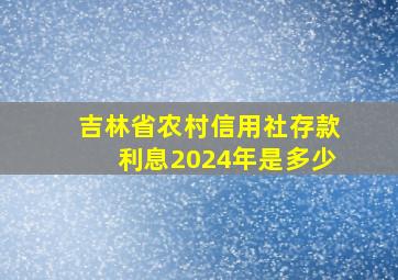 吉林省农村信用社存款利息2024年是多少