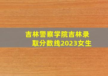 吉林警察学院吉林录取分数线2023女生