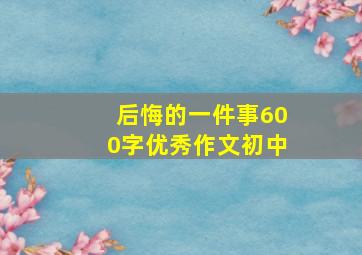 后悔的一件事600字优秀作文初中