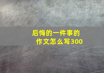 后悔的一件事的作文怎么写300