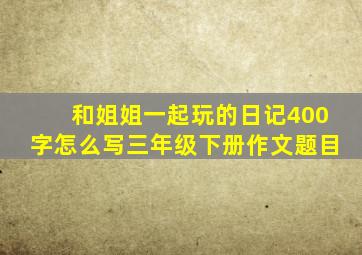 和姐姐一起玩的日记400字怎么写三年级下册作文题目