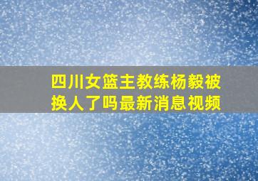 四川女篮主教练杨毅被换人了吗最新消息视频