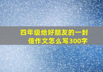 四年级给好朋友的一封信作文怎么写300字