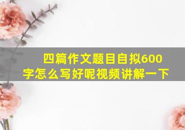 四篇作文题目自拟600字怎么写好呢视频讲解一下