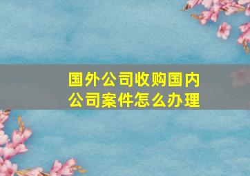 国外公司收购国内公司案件怎么办理