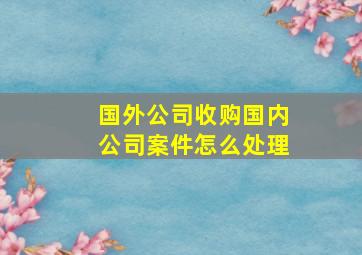 国外公司收购国内公司案件怎么处理