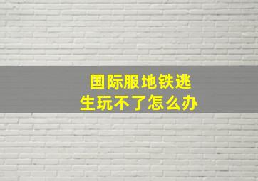 国际服地铁逃生玩不了怎么办