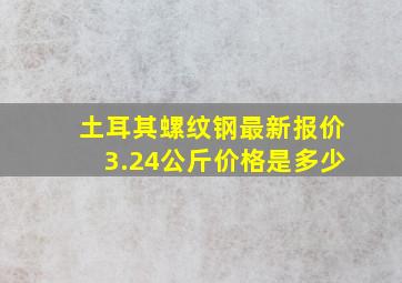 土耳其螺纹钢最新报价3.24公斤价格是多少