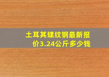 土耳其螺纹钢最新报价3.24公斤多少钱