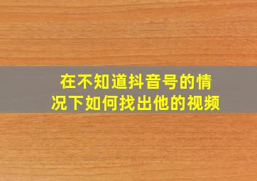 在不知道抖音号的情况下如何找出他的视频