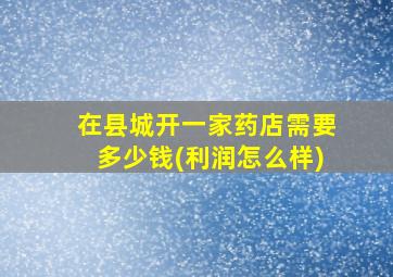 在县城开一家药店需要多少钱(利润怎么样)