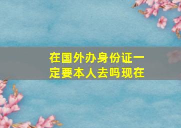 在国外办身份证一定要本人去吗现在