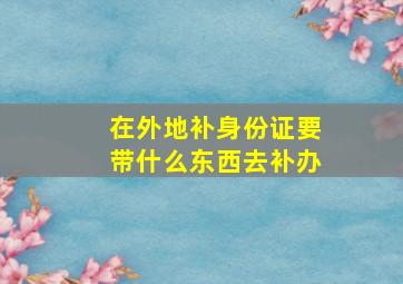 在外地补身份证要带什么东西去补办