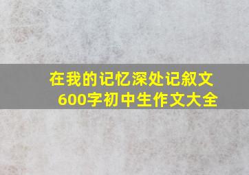 在我的记忆深处记叙文600字初中生作文大全