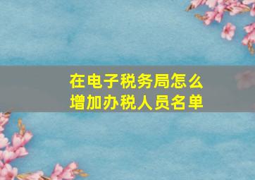 在电子税务局怎么增加办税人员名单