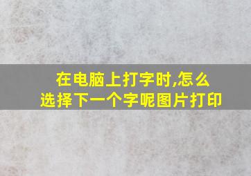 在电脑上打字时,怎么选择下一个字呢图片打印