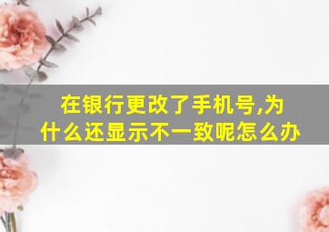 在银行更改了手机号,为什么还显示不一致呢怎么办