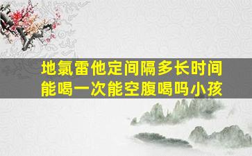 地氯雷他定间隔多长时间能喝一次能空腹喝吗小孩