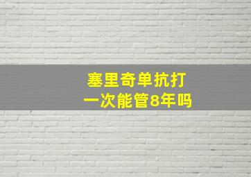 塞里奇单抗打一次能管8年吗