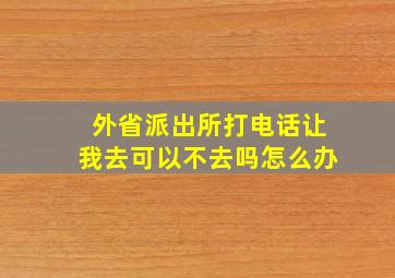 外省派出所打电话让我去可以不去吗怎么办